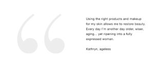 Using the right products and makeup for my skin allows me to restore beauty. Every day I’m another day older, wiser, aging... yet ripening into a fully expressed woman. Kathryn, ageless When I’m feeling pretty I’m nicer, more patient, more balanced energy, and healthier. Kathy, 66