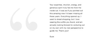 Your expertise, intuition, energy, and generous spirit truly fed me from the inside out. It was as if you pointed out this amazing view I’d been missing all these years. Everything opened up. I used to dread shopping, but I love wearing the outfits you found, and am actually looking forward to venturing out on my own with my new perspective to guide me. Thank you!!